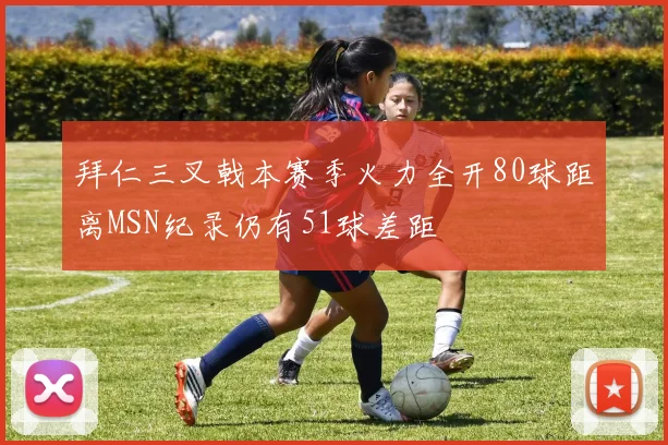 拜仁三叉戟本赛季火力全开80球距离MSN纪录仍有51球差距