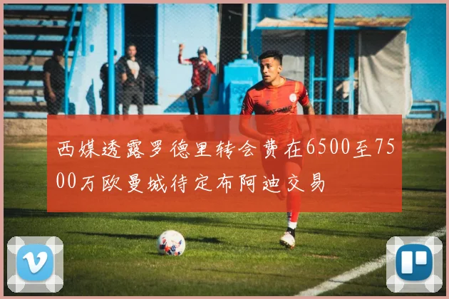 西媒透露罗德里转会费在6500至7500万欧曼城待定布阿迪交易