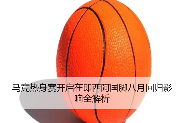 马竞热身赛开启在即西阿国脚八月回归影响全解析