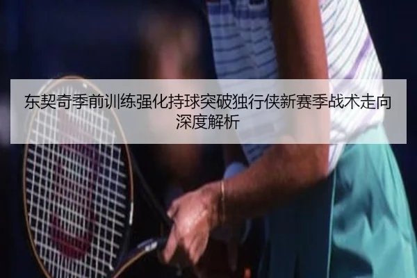 东契奇季前训练强化持球突破独行侠新赛季战术走向深度解析