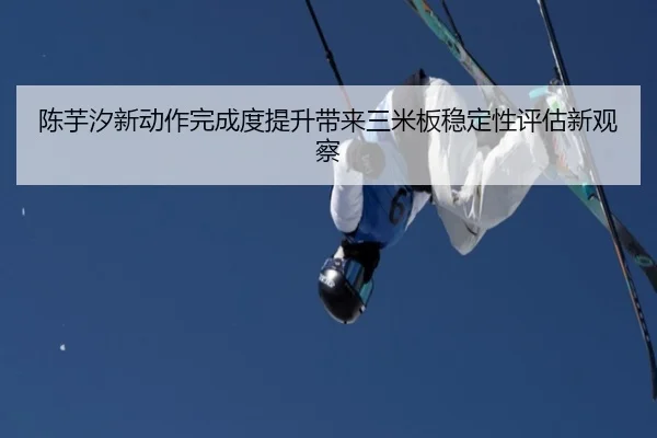陈芋汐新动作完成度提升带来三米板稳定性评估新观察